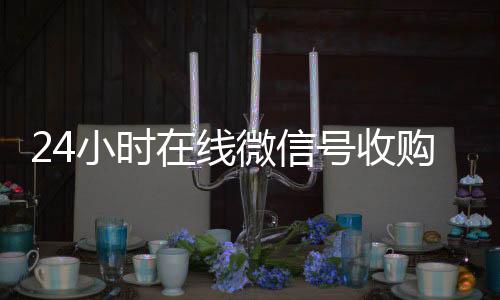 24小时在线微信回收微信在线交易号收购（微信新号收购24小时）